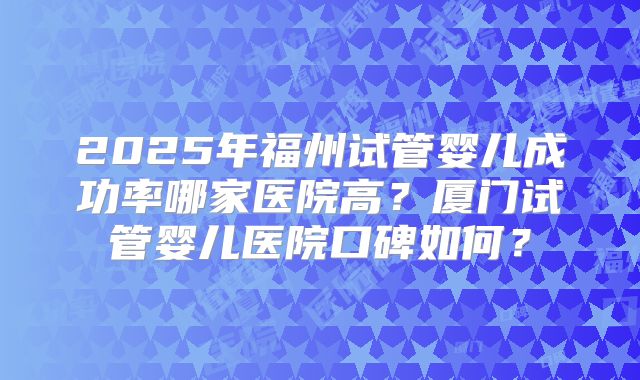 2025年福州试管婴儿成功率哪家医院高？厦门试管婴儿医院口碑如何？
