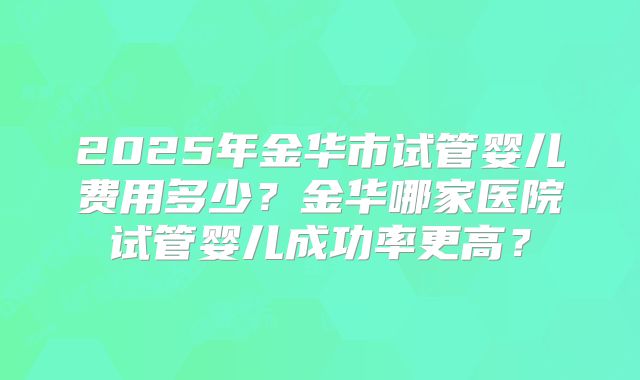 2025年金华市试管婴儿费用多少？金华哪家医院试管婴儿成功率更高？