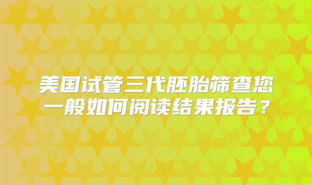 美国试管三代胚胎筛查您一般如何阅读结果报告？
