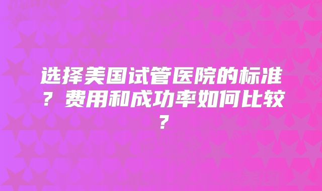 选择美国试管医院的标准？费用和成功率如何比较？