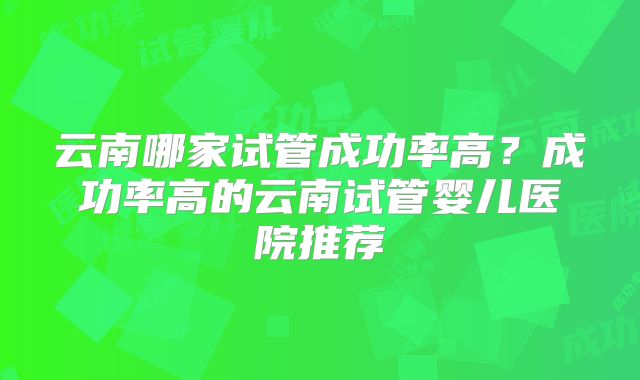 云南哪家试管成功率高？成功率高的云南试管婴儿医院推荐