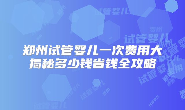 郑州试管婴儿一次费用大揭秘多少钱省钱全攻略