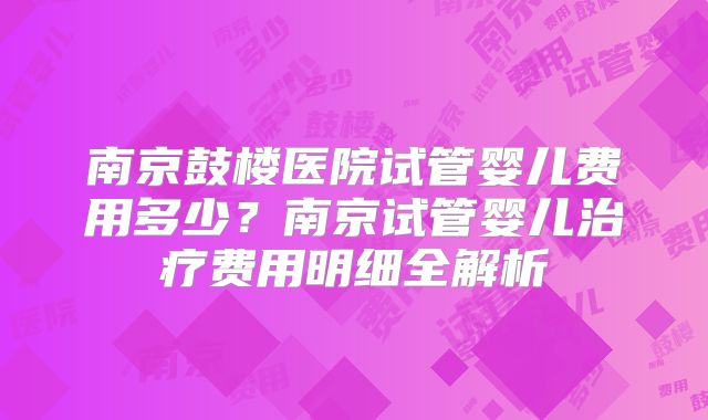 南京鼓楼医院试管婴儿费用多少?南京试管婴儿治疗费用明细全解析
