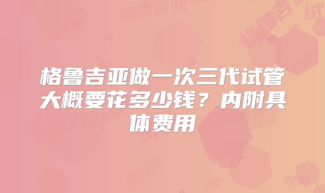 格鲁吉亚做一次三代试管大概要花多少钱?内附具体费用