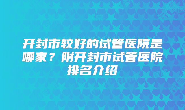 开封市较好的试管医院是哪家？附开封市试管医院排名介绍