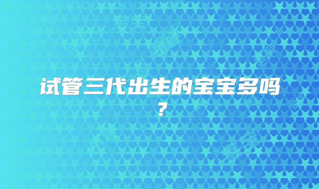 试管三代出生的宝宝多吗？