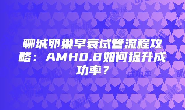 聊城卵巢早衰试管流程攻略：AMH0.8如何提升成功率？