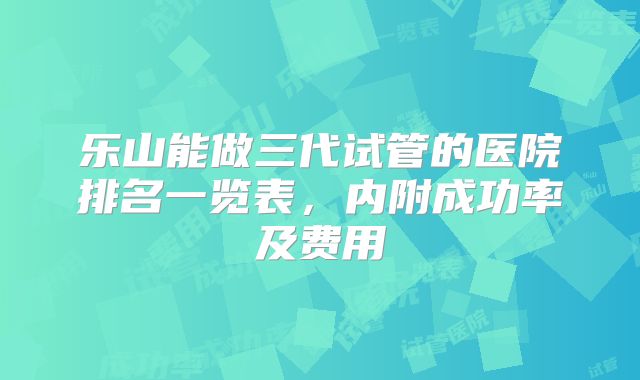 乐山能做三代试管的医院排名一览表,内附成功率及费用