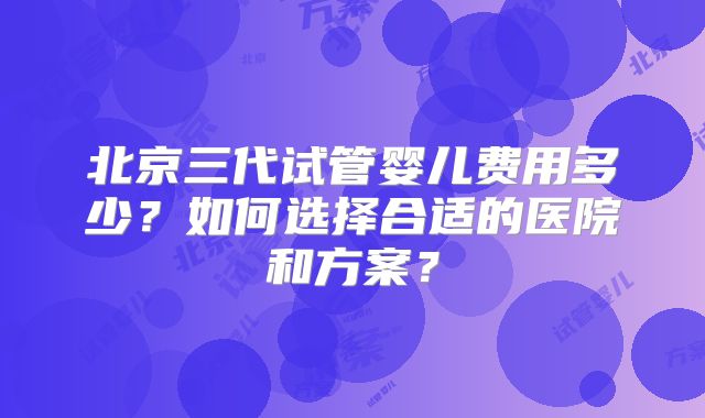 北京三代试管婴儿费用多少？如何选择合适的医院和方案？