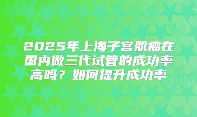 2025年上海子宫肌瘤在国内做三代试管的成功率高吗？如何提升成功率