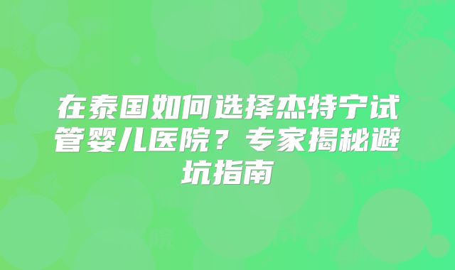 在泰国如何选择杰特宁试管婴儿医院？专家揭秘避坑指南
