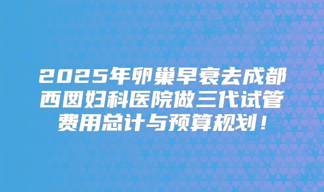 2025年卵巢早衰去成都西囡妇科医院做三代试管费用总计与预算规划！