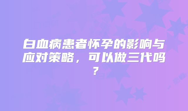 白血病患者怀孕的影响与应对策略,可以做三代吗?