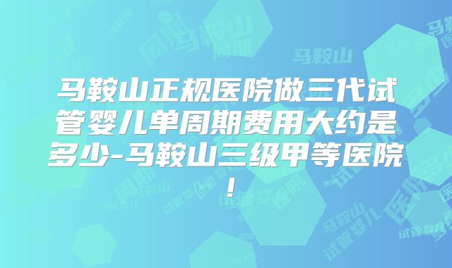 马鞍山正规医院做三代试管婴儿单周期费用大约是多少-马鞍山三级甲等医院!