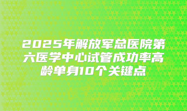 2025年解放军总医院第六医学中心试管成功率高龄单身10个关键点