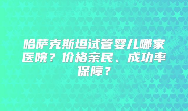哈萨克斯坦试管婴儿哪家医院？价格亲民、成功率保障？