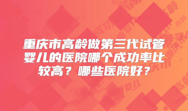 重庆市高龄做第三代试管婴儿的医院哪个成功率比较高？哪些医院好？