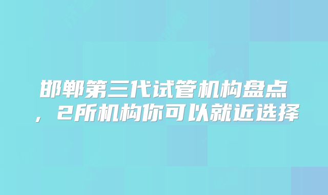 邯郸第三代试管机构盘点，2所机构你可以就近选择