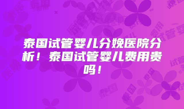 泰国试管婴儿分娩医院分析！泰国试管婴儿费用贵吗！