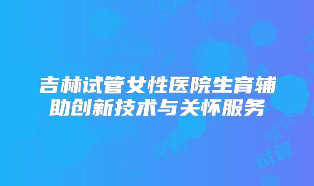吉林试管女性医院生育辅助创新技术与关怀服务