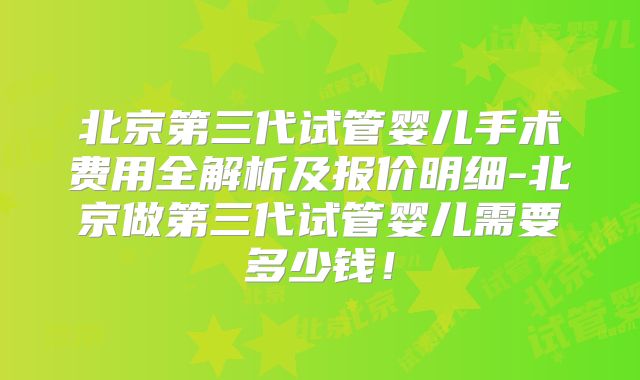 北京第三代试管婴儿手术费用全解析及报价明细-北京做第三代试管婴儿需要多少钱！