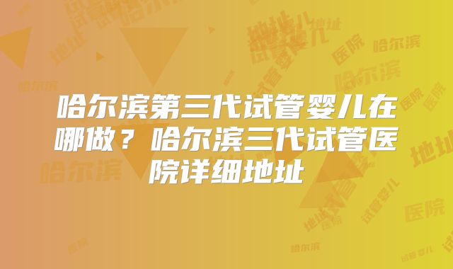 哈尔滨第三代试管婴儿在哪做？哈尔滨三代试管医院详细地址