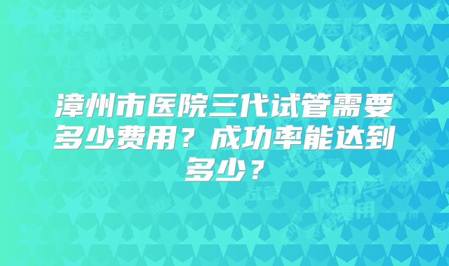漳州市医院三代试管需要多少费用？成功率能达到多少？