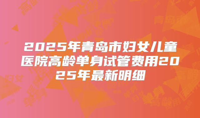 2025年青岛市妇女儿童医院高龄单身试管费用2025年最新明细