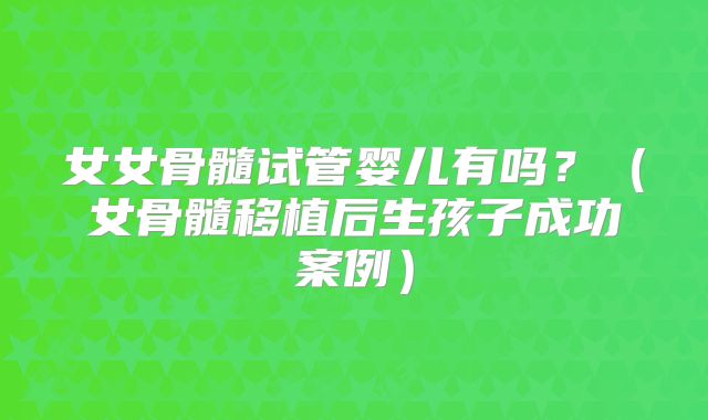 女女骨髓试管婴儿有吗？（女骨髓移植后生孩子成功案例）