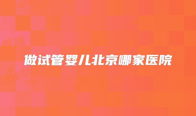 做试管婴儿北京哪家医院