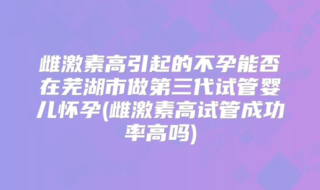 雌激素高引起的不孕能否在芜湖市做第三代试管婴儿怀孕(雌激素高试管成功率高吗)