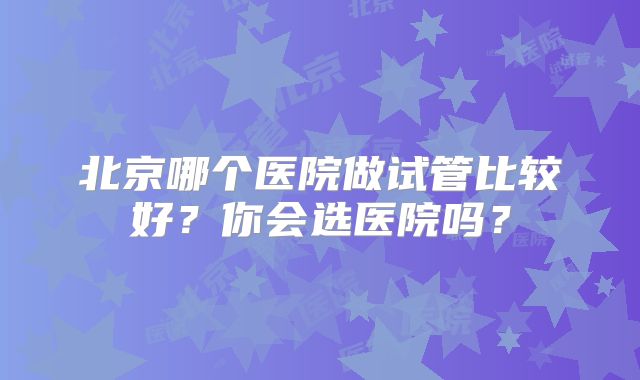 北京哪个医院做试管比较好？你会选医院吗？