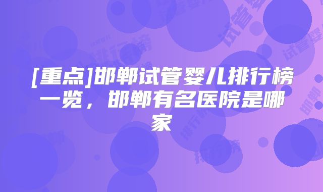 [重点]邯郸试管婴儿排行榜一览，邯郸有名医院是哪家