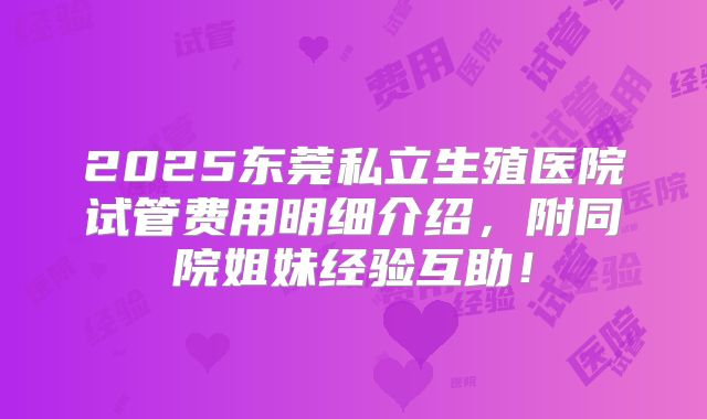 2025东莞私立生殖医院试管费用明细介绍，附同院姐妹经验互助！