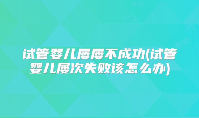试管婴儿屡屡不成功(试管婴儿屡次失败该怎么办)