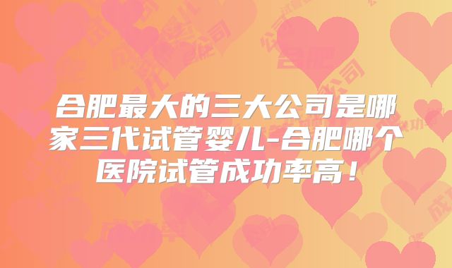 合肥最大的三大公司是哪家三代试管婴儿-合肥哪个医院试管成功率高！