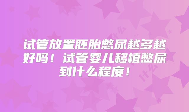 试管放置胚胎憋尿越多越好吗！试管婴儿移植憋尿到什么程度！