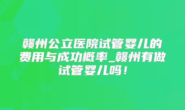 赣州公立医院试管婴儿的费用与成功概率_赣州有做试管婴儿吗！