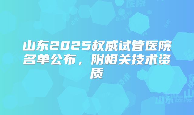 山东2025权威试管医院名单公布，附相关技术资质