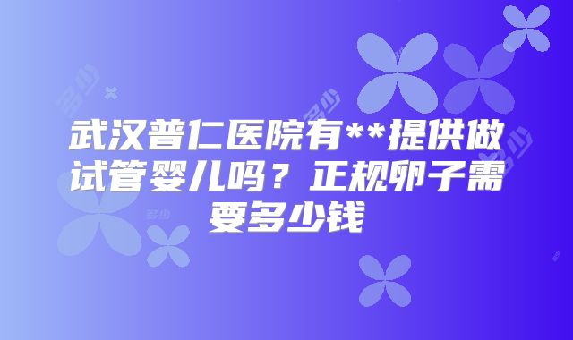 武汉普仁医院有**提供做试管婴儿吗?正规卵子需要多少钱
