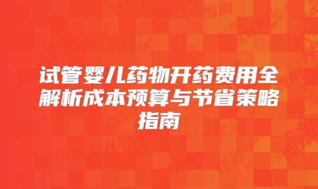 试管婴儿药物开药费用全解析成本预算与节省策略指南