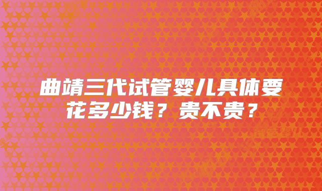 曲靖三代试管婴儿具体要花多少钱？贵不贵？