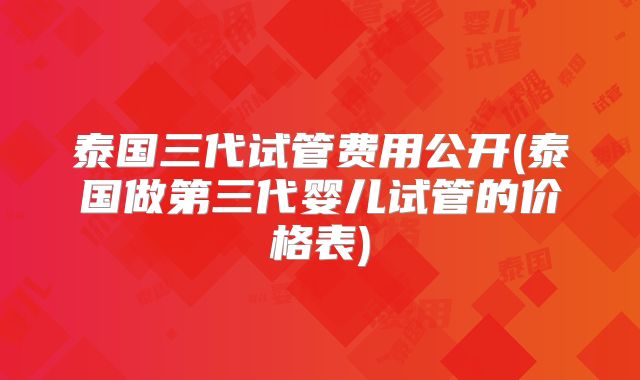 泰国三代试管费用公开(泰国做第三代婴儿试管的价格表)