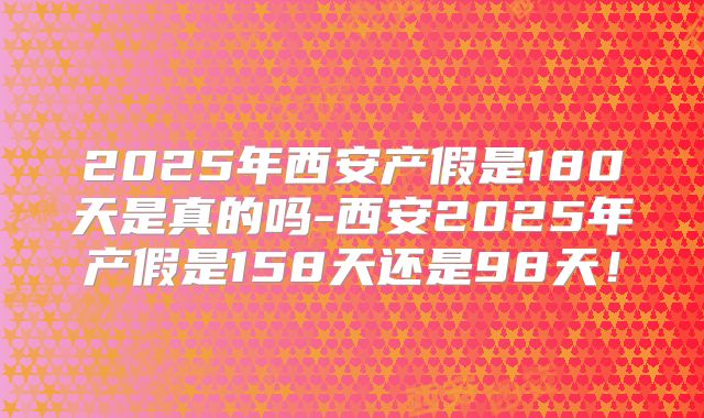 2025年西安产假是180天是真的吗-西安2025年产假是158天还是98天!