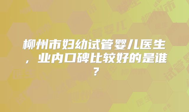 柳州市妇幼试管婴儿医生,业内口碑比较好的是谁?