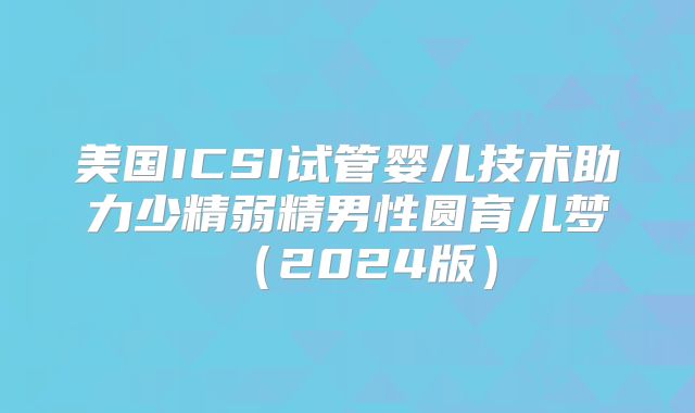 美国ICSI试管婴儿技术助力少精弱精男性圆育儿梦（2024版）