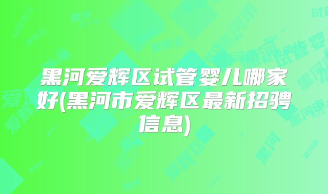 黑河爱辉区试管婴儿哪家好(黑河市爱辉区最新招骋信息)