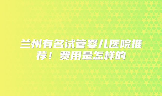 兰州有名试管婴儿医院推荐！费用是怎样的