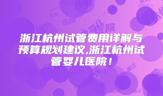浙江杭州试管费用详解与预算规划建议,浙江杭州试管婴儿医院！