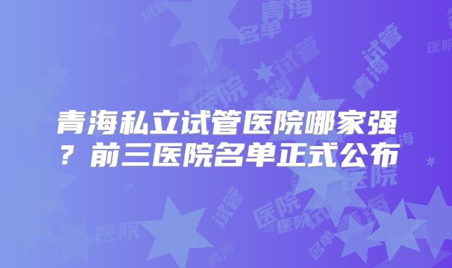 青海私立试管医院哪家强？前三医院名单正式公布